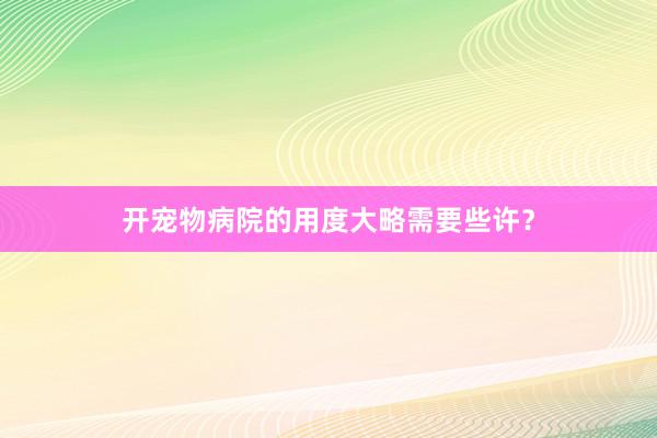 开宠物病院的用度大略需要些许？